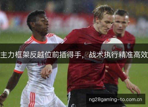 主力框架反越位前插得手,战术执行精准高效 主力框架反越位前插得手,战术执行精准高效